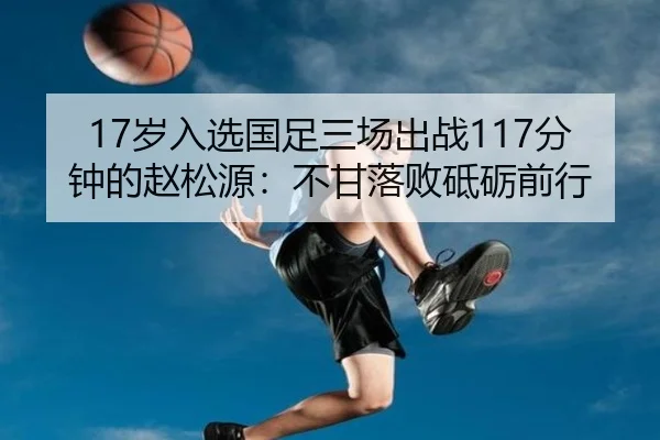 17岁入选国足三场出战117分钟的赵松源：不甘落败砥砺前行 - MKSPORTS