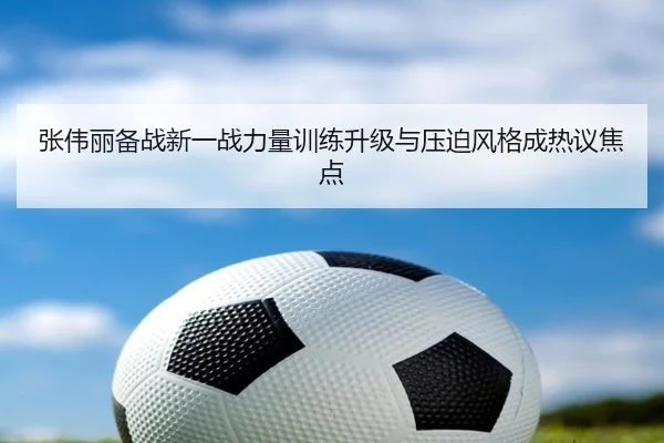 张伟丽备战新一战力量训练升级与压迫风格成热议焦点 | MKSPORTS